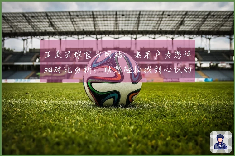 亚美买球官方网站：老用户为您详细对比分析，助您轻松找到心仪的体育直播入口与丰富功能